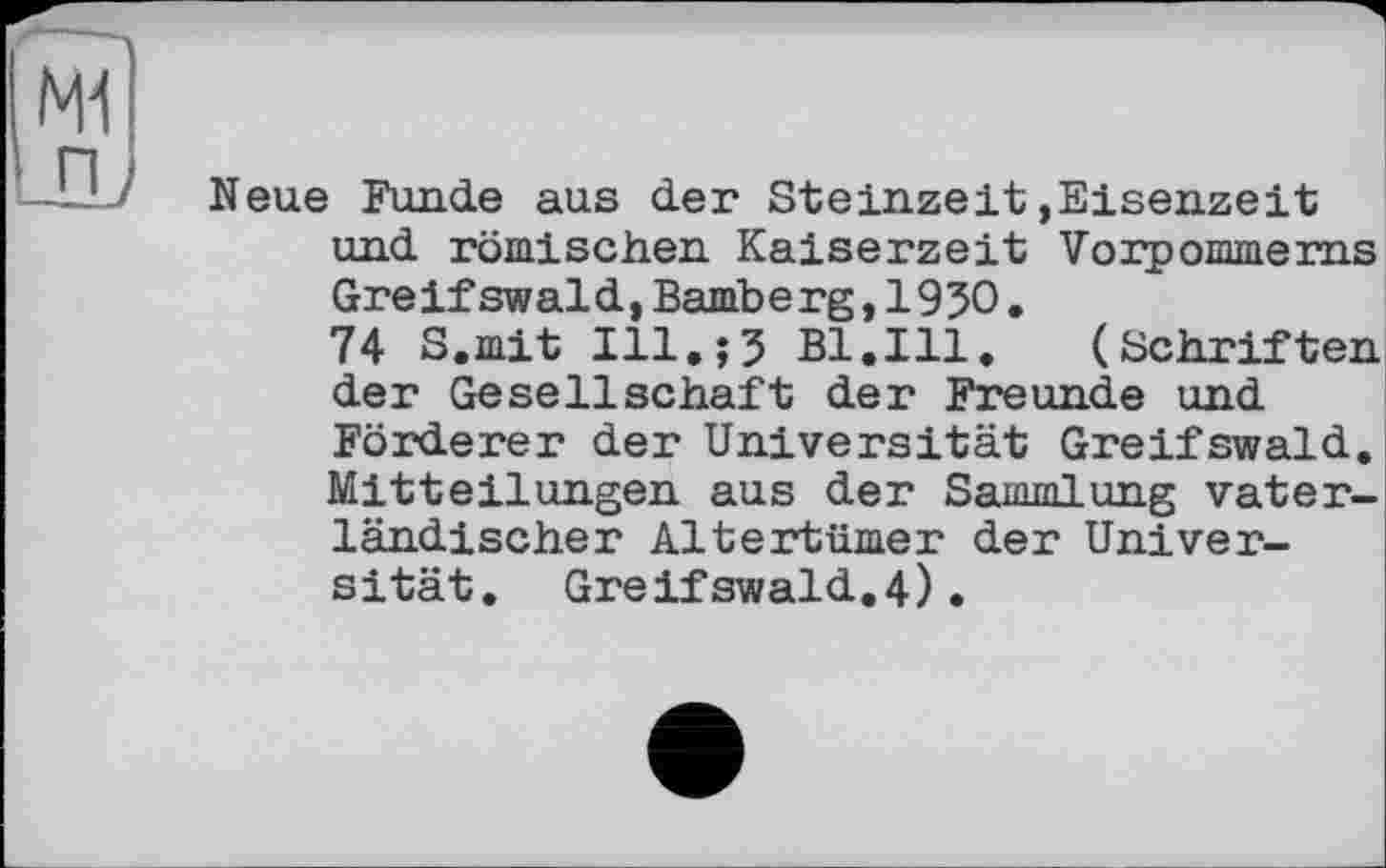 ﻿Mi
_nj
Neue Funde aus der Steinzeit,Eisenzeit und römischen Kaiserzeit Vorpommerns Greifswald,Bamberg,1950.
74 S.mit Ill.;J Bl.Ill.	(Schriften
der Gesellschaft der Freunde und Förderer der Universität Greifswald. Mitteilungen aus der Sammlung vaterländischer Altertümer der Universität. Greifswald.4).